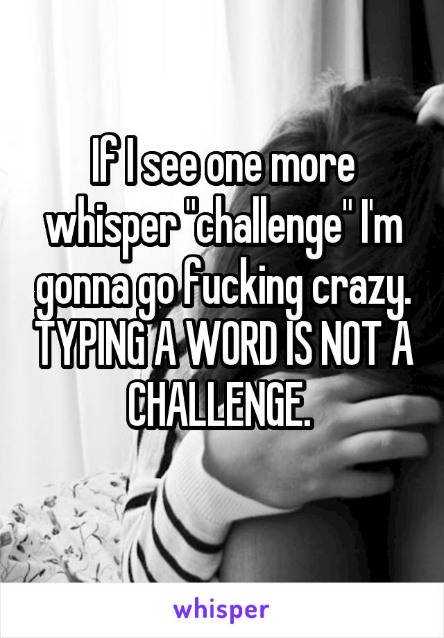 If I see one more whisper "challenge" I'm gonna go fucking crazy. TYPING A WORD IS NOT A CHALLENGE. 
