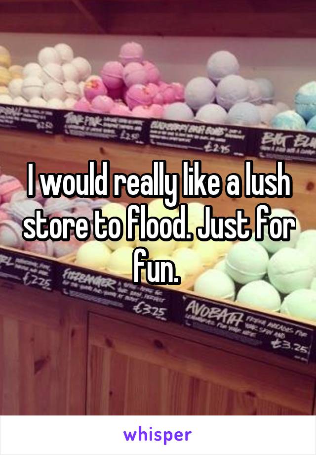 I would really like a lush store to flood. Just for fun. 