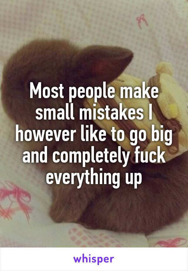 Most people make small mistakes I however like to go big and completely fuck everything up