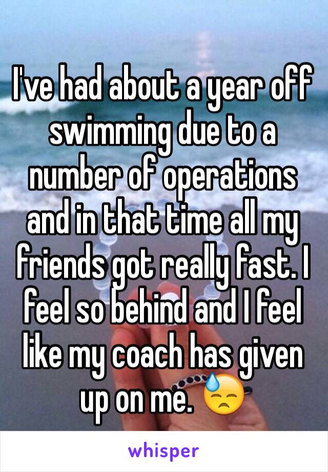 I've had about a year off swimming due to a number of operations and in that time all my friends got really fast. I feel so behind and I feel like my coach has given up on me. 😓