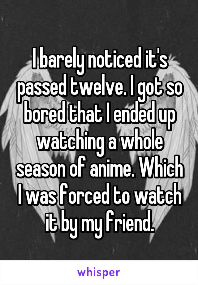 I barely noticed it's passed twelve. I got so bored that I ended up watching a whole season of anime. Which I was forced to watch it by my friend.