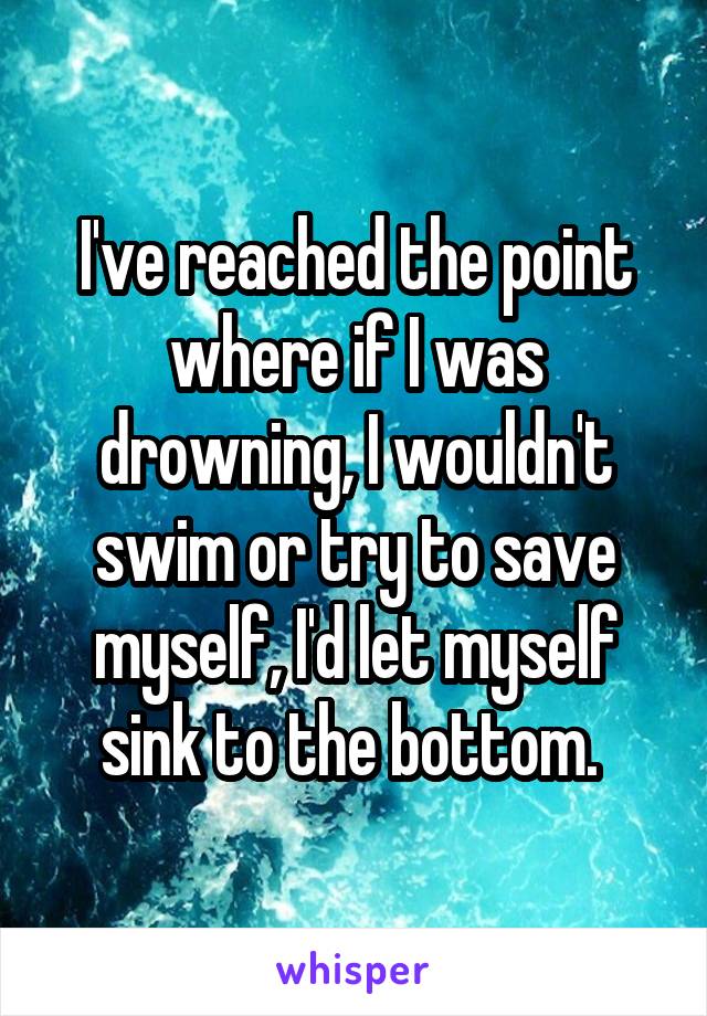 I've reached the point where if I was drowning, I wouldn't swim or try to save myself, I'd let myself sink to the bottom. 