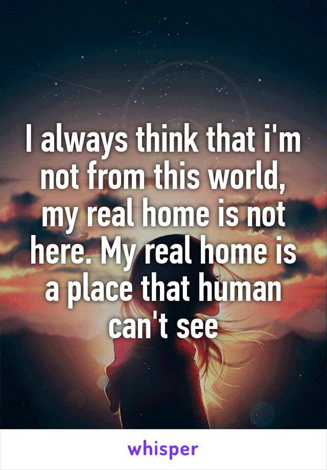 I always think that i'm not from this world, my real home is not here. My real home is a place that human can't see