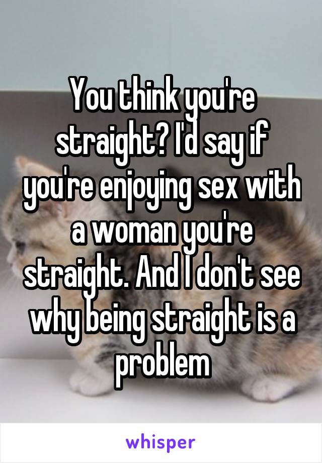 You think you're straight? I'd say if you're enjoying sex with a woman you're straight. And I don't see why being straight is a problem