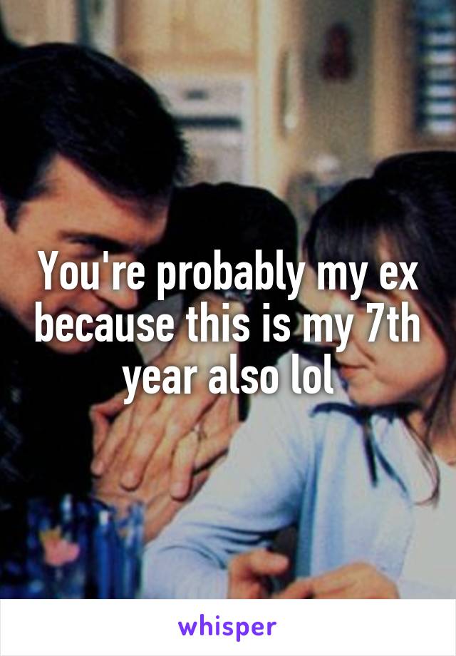 You're probably my ex because this is my 7th year also lol