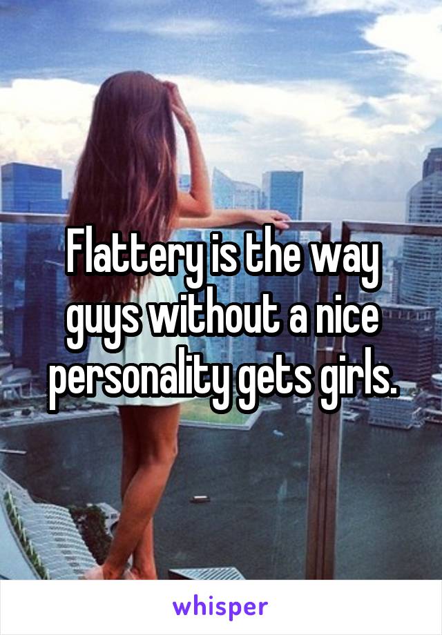 Flattery is the way guys without a nice personality gets girls.