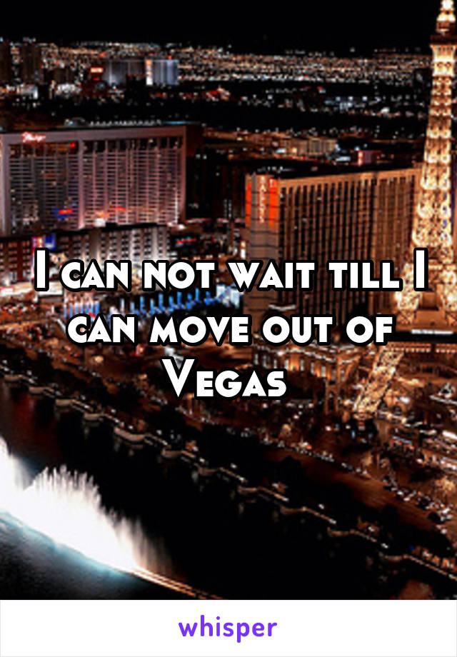 I can not wait till I can move out of Vegas 