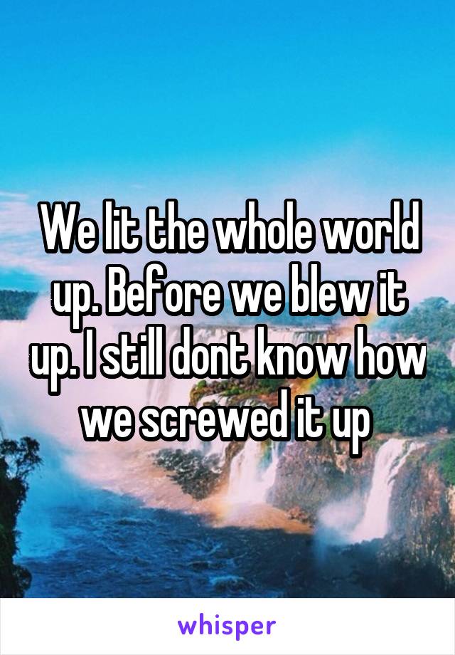 We lit the whole world up. Before we blew it up. I still dont know how we screwed it up 