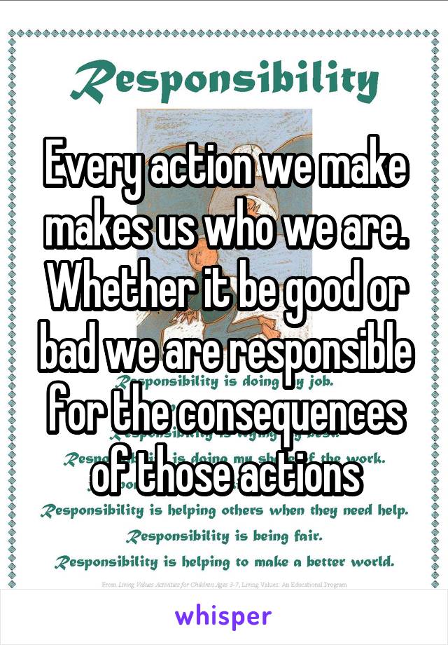 Every action we make makes us who we are. Whether it be good or bad we are responsible for the consequences of those actions