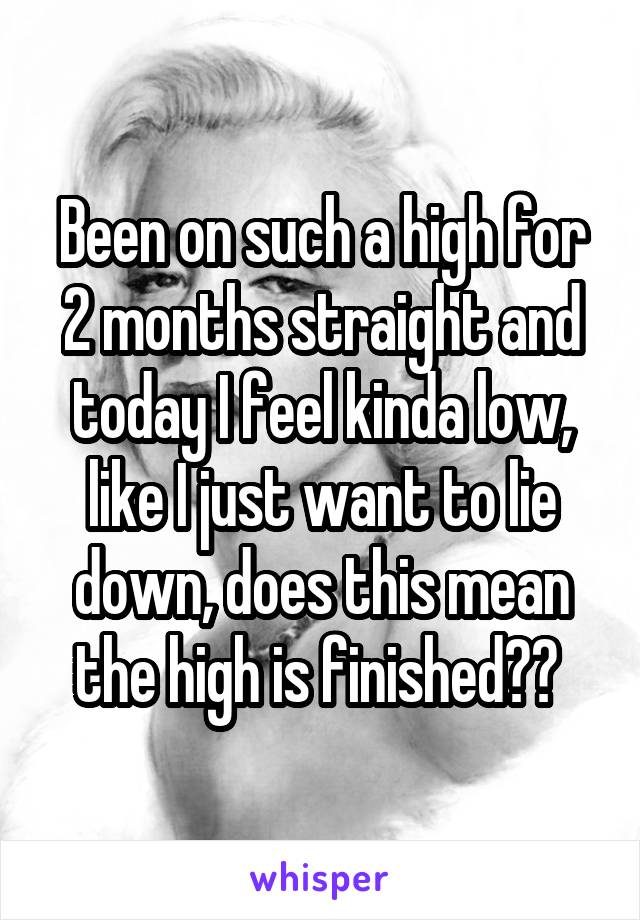 Been on such a high for 2 months straight and today I feel kinda low, like I just want to lie down, does this mean the high is finished?? 