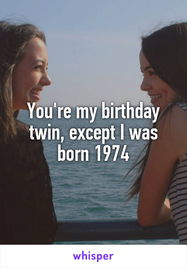 You're my birthday twin, except I was born 1974