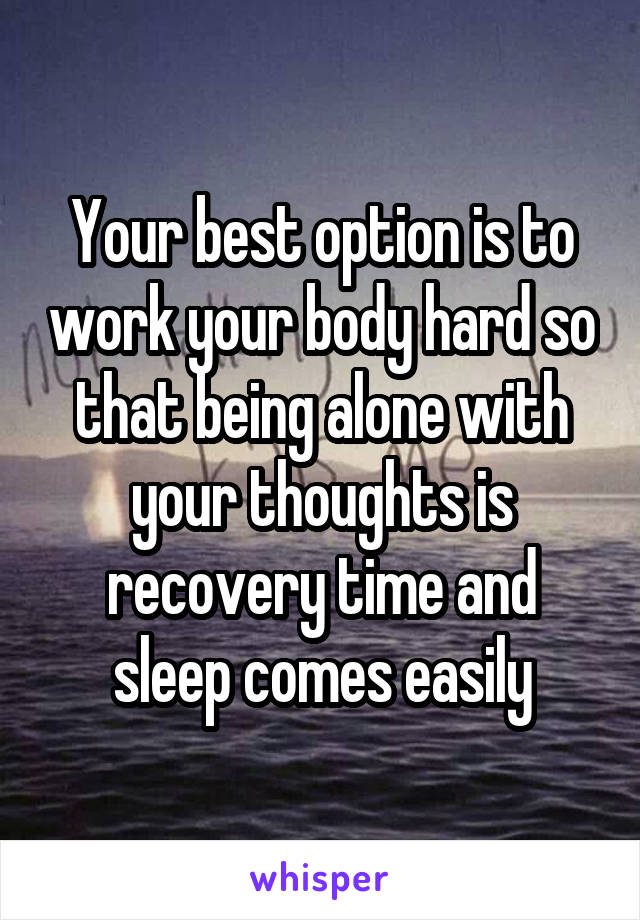 Your best option is to work your body hard so that being alone with your thoughts is recovery time and sleep comes easily