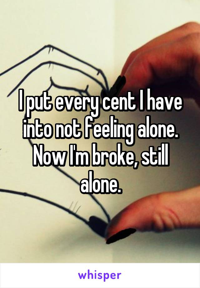 I put every cent I have into not feeling alone. Now I'm broke, still alone.