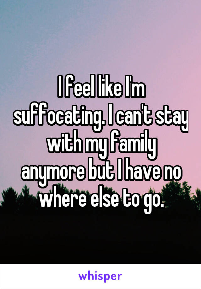 I feel like I'm suffocating. I can't stay with my family anymore but I have no where else to go.