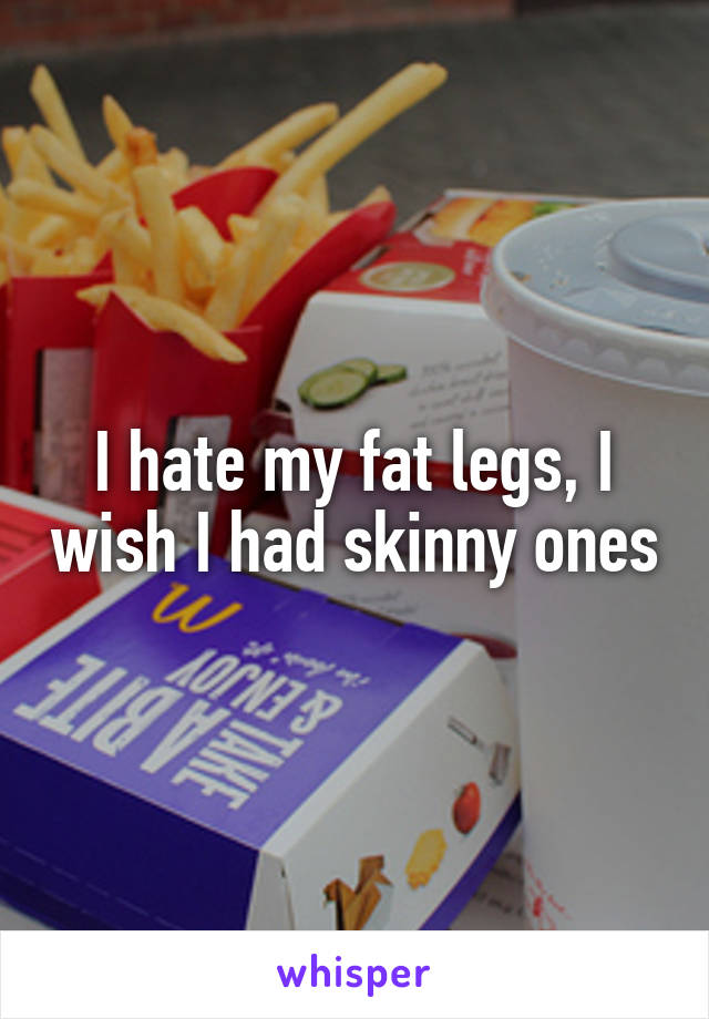 I hate my fat legs, I wish I had skinny ones