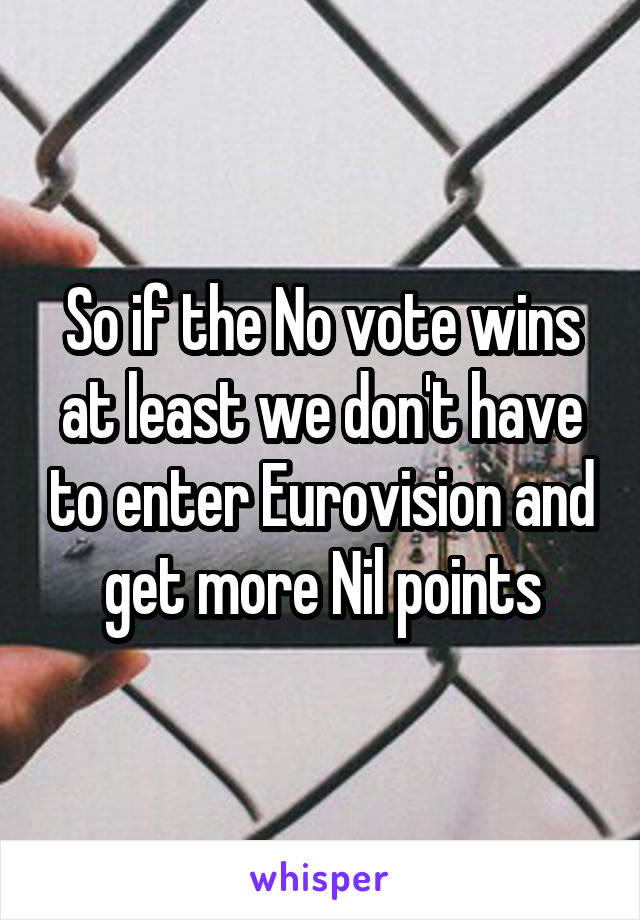 So if the No vote wins at least we don't have to enter Eurovision and get more Nil points