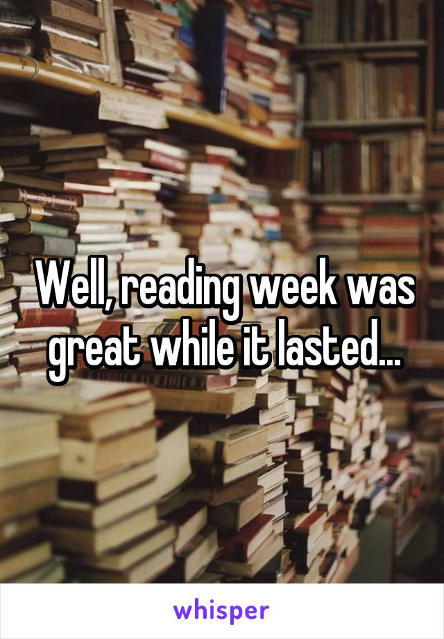 Well, reading week was great while it lasted...