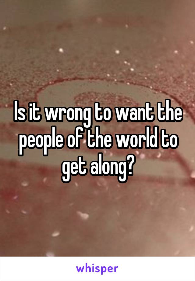 Is it wrong to want the people of the world to get along?