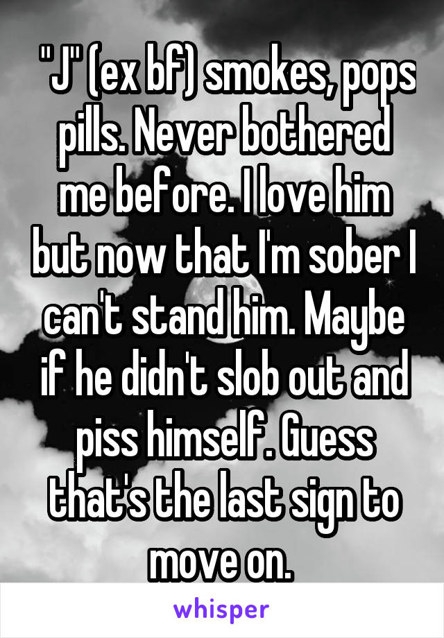  "J" (ex bf) smokes, pops pills. Never bothered me before. I love him but now that I'm sober I can't stand him. Maybe if he didn't slob out and piss himself. Guess that's the last sign to move on. 