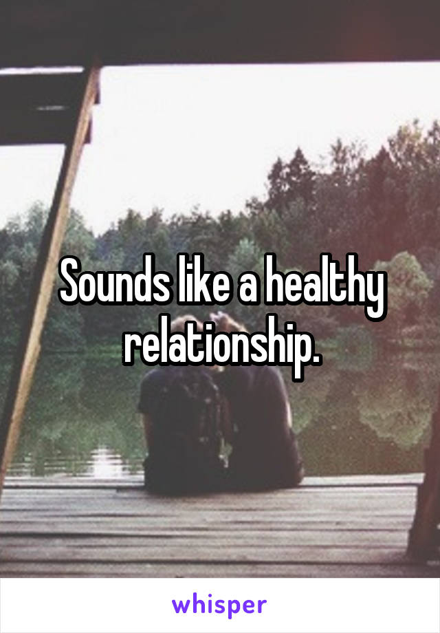 Sounds like a healthy relationship.