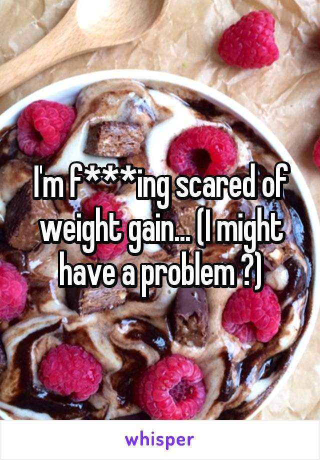 I'm f***ing scared of weight gain... (I might have a problem 😐)