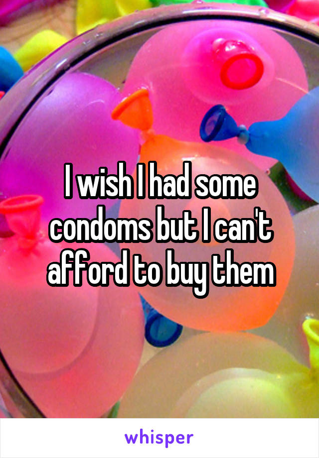 I wish I had some condoms but I can't afford to buy them