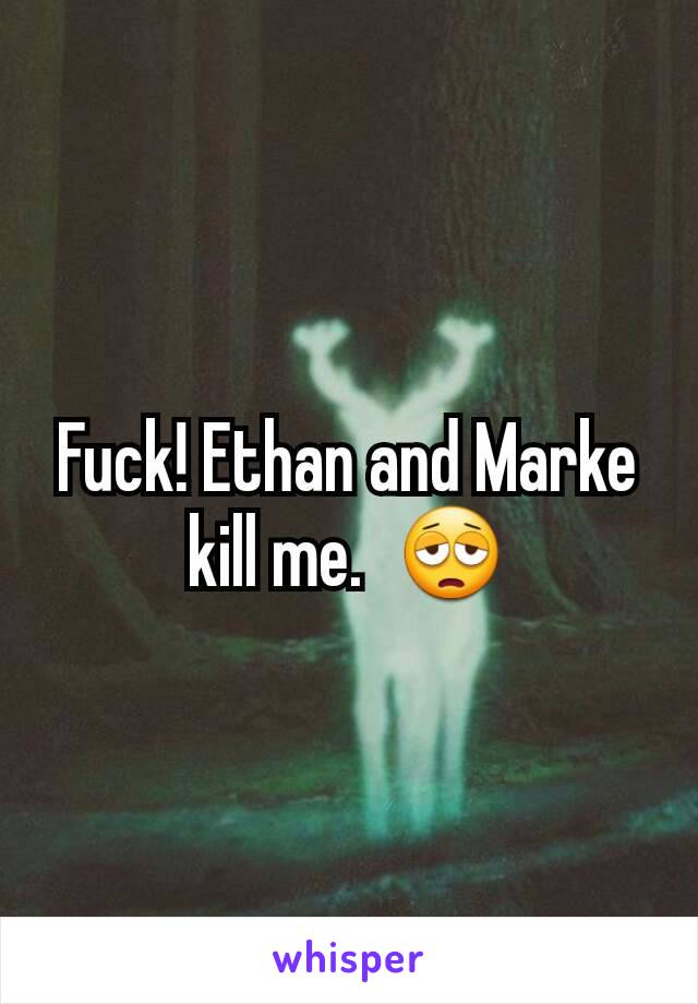 Fuck! Ethan and Marke kill me.  😩