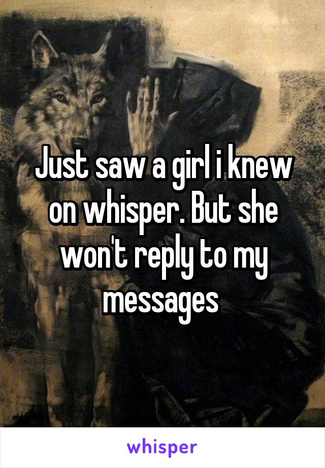 Just saw a girl i knew on whisper. But she won't reply to my messages 