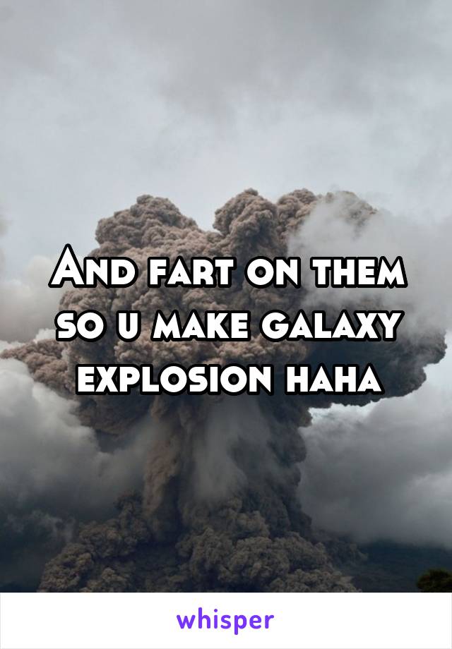 And fart on them so u make galaxy explosion haha