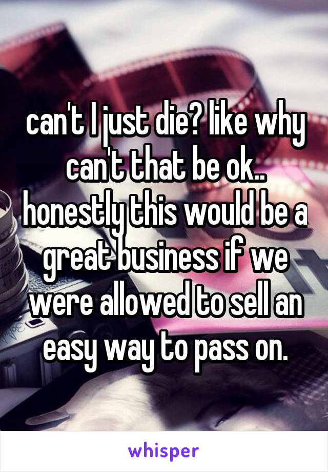 can't I just die? like why can't that be ok.. honestly this would be a great business if we were allowed to sell an easy way to pass on.