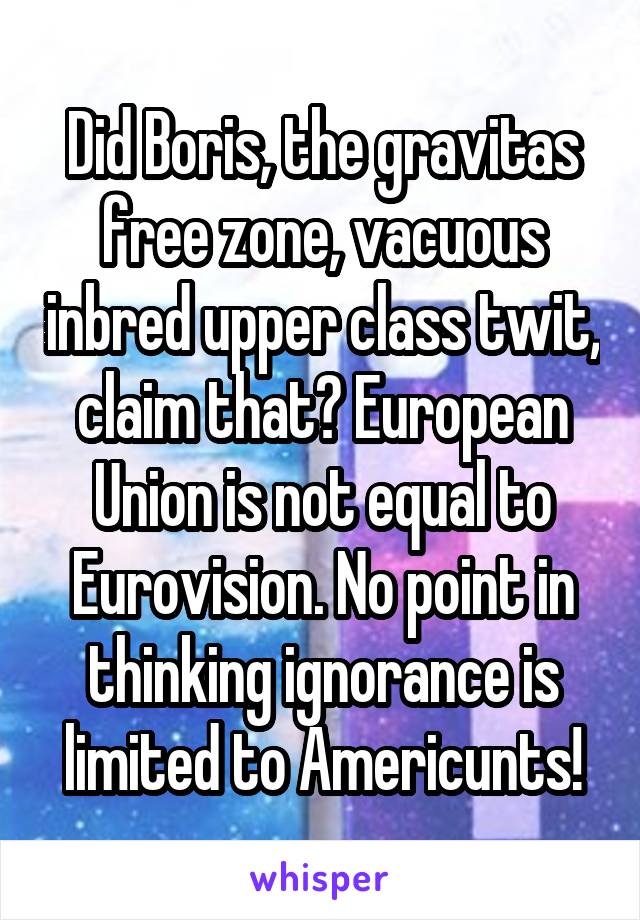 Did Boris, the gravitas free zone, vacuous inbred upper class twit, claim that? European Union is not equal to Eurovision. No point in thinking ignorance is limited to Americunts!