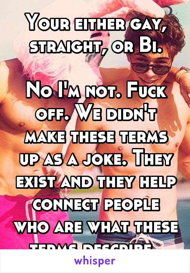 Your either gay, straight, or Bi.

No I'm not. Fuck off. We didn't make these terms up as a joke. They exist and they help connect people who are what these terms describe. 