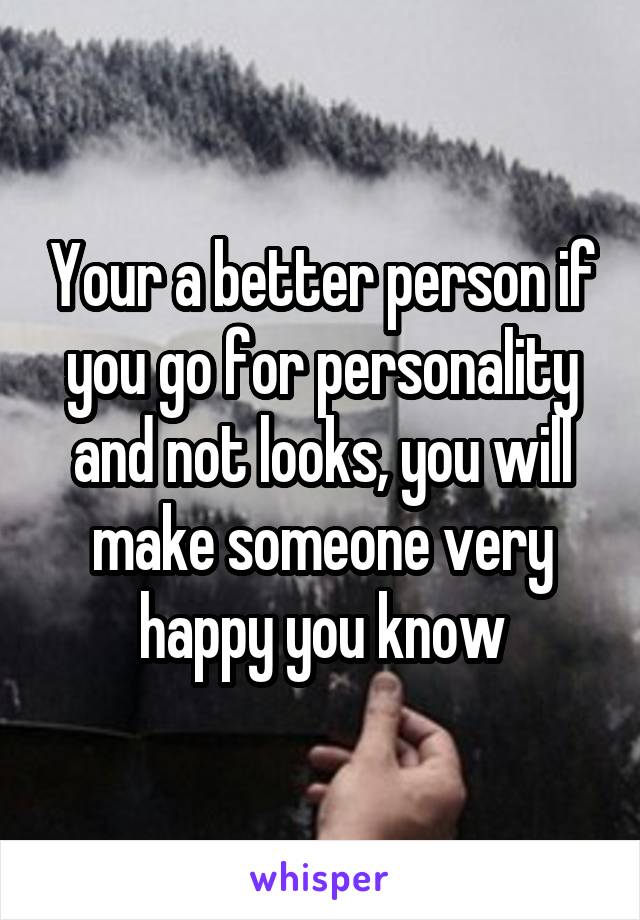 Your a better person if you go for personality and not looks, you will make someone very happy you know