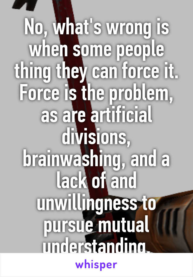 No, what's wrong is when some people thing they can force it. Force is the problem, as are artificial divisions, brainwashing, and a lack of and unwillingness to pursue mutual understanding.