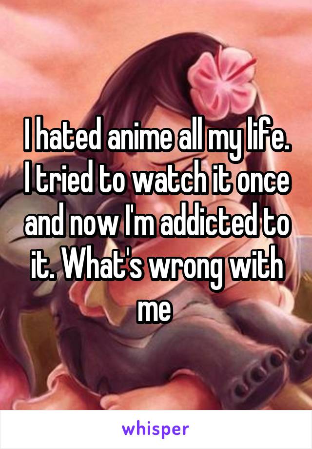 I hated anime all my life. I tried to watch it once and now I'm addicted to it. What's wrong with me 