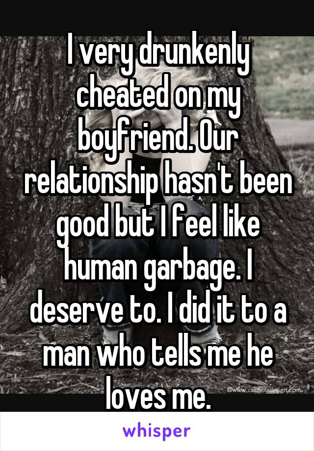 I very drunkenly cheated on my boyfriend. Our relationship hasn't been good but I feel like human garbage. I deserve to. I did it to a man who tells me he loves me.