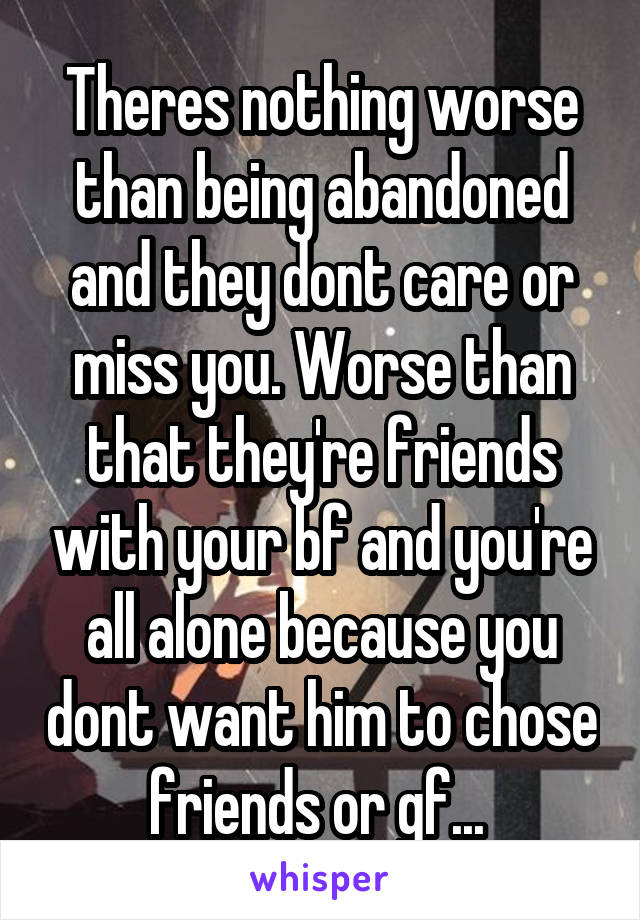 Theres nothing worse than being abandoned and they dont care or miss you. Worse than that they're friends with your bf and you're all alone because you dont want him to chose friends or gf... 