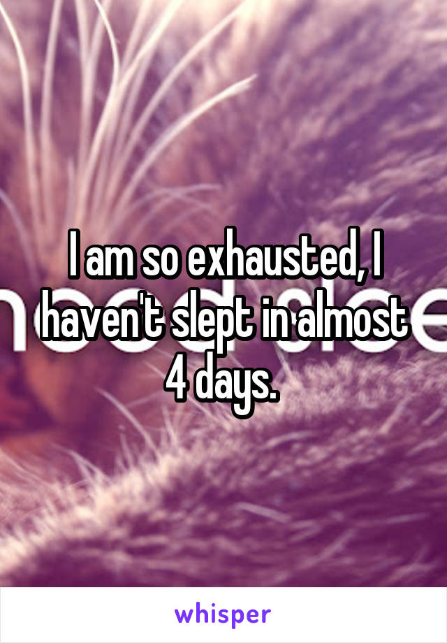 I am so exhausted, I haven't slept in almost 4 days. 