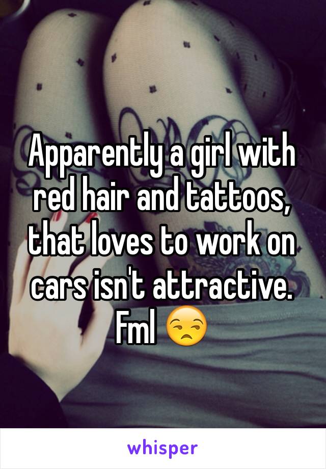 Apparently a girl with red hair and tattoos, that loves to work on cars isn't attractive. Fml 😒