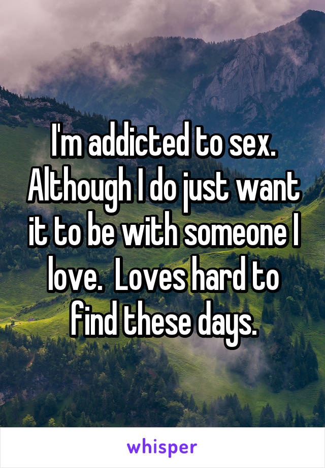 I'm addicted to sex. Although I do just want it to be with someone I love.  Loves hard to find these days.