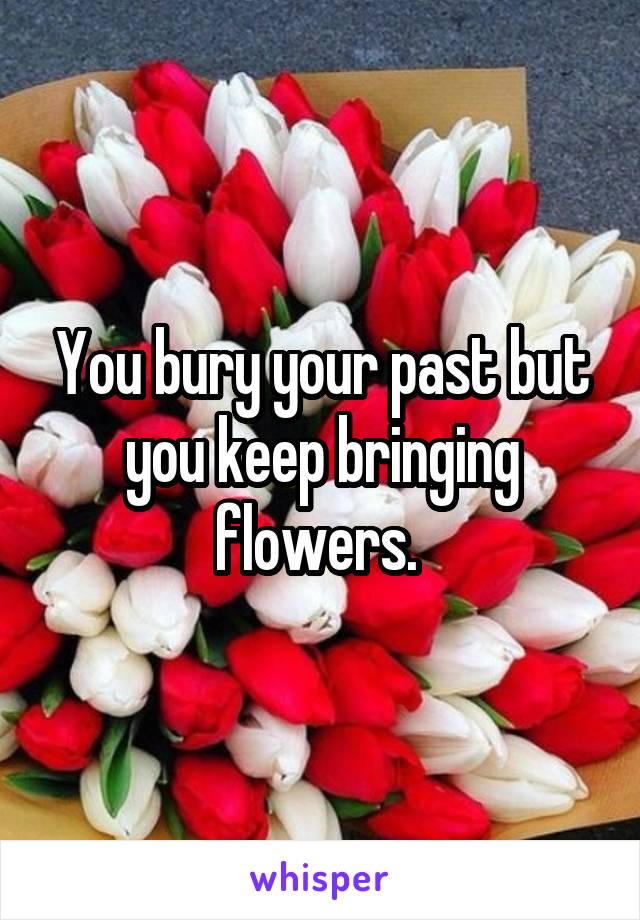 You bury your past but you keep bringing flowers. 