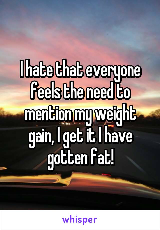 I hate that everyone feels the need to mention my weight gain, I get it I have gotten fat!