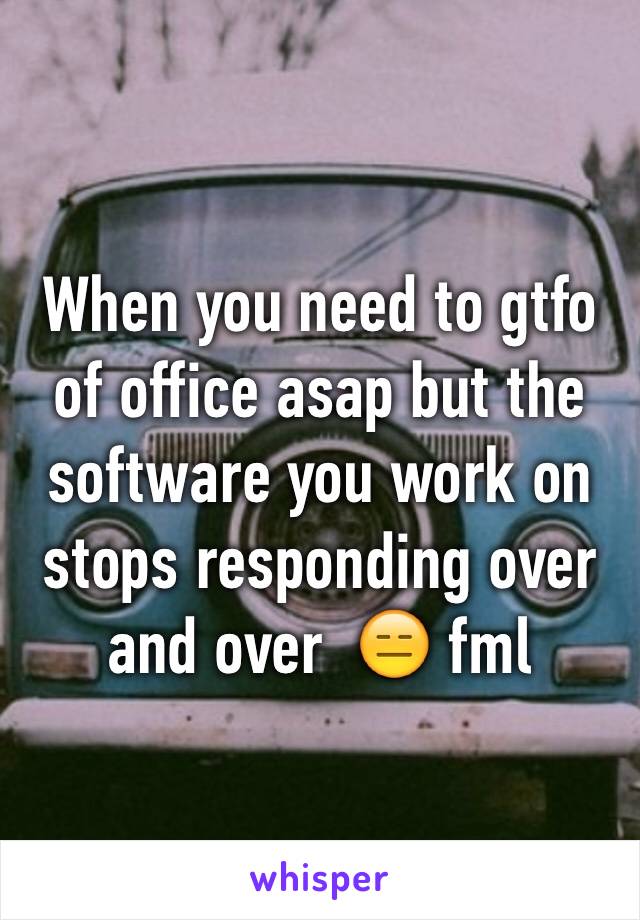 When you need to gtfo of office asap but the software you work on stops responding over and over  😑 fml 