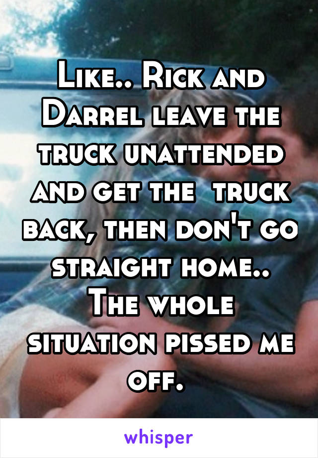 Like.. Rick and Darrel leave the truck unattended and get the  truck back, then don't go straight home.. The whole situation pissed me off. 