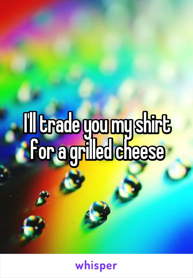 I'll trade you my shirt for a grilled cheese