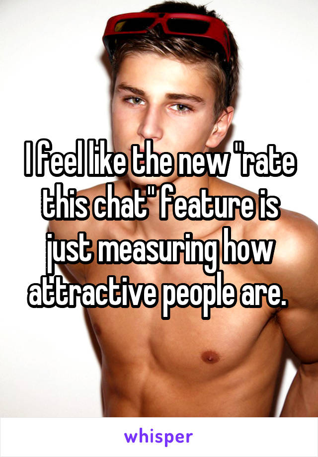 I feel like the new "rate this chat" feature is just measuring how attractive people are. 