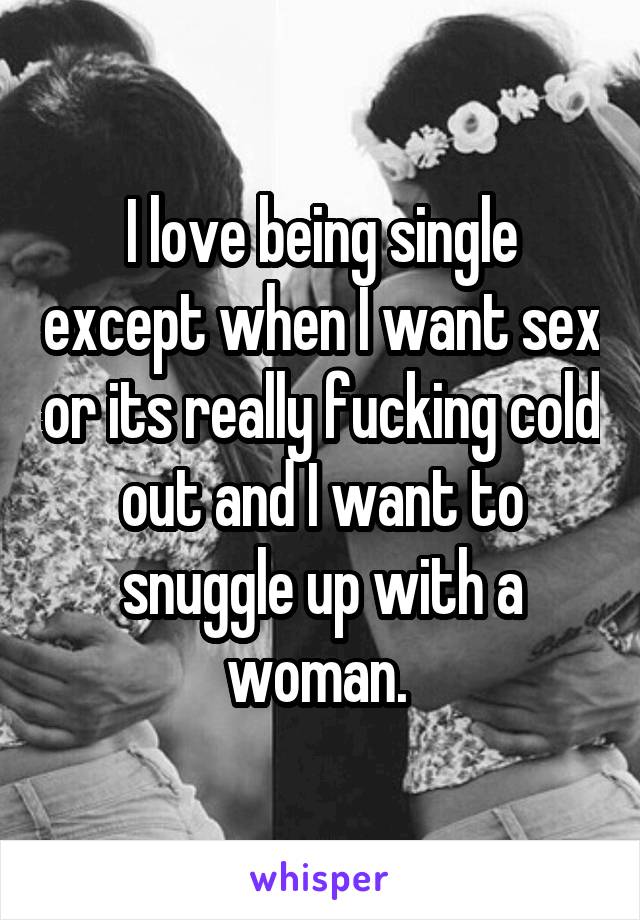 I love being single except when I want sex or its really fucking cold out and I want to snuggle up with a woman. 