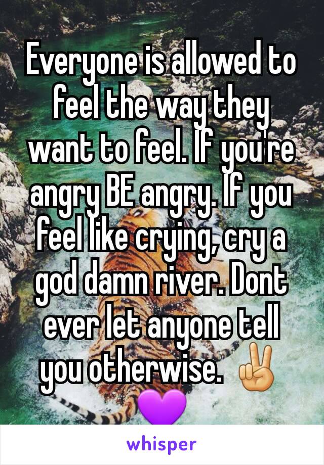 Everyone is allowed to feel the way they want to feel. If you're angry BE angry. If you feel like crying, cry a god damn river. Dont ever let anyone tell you otherwise. ✌💜