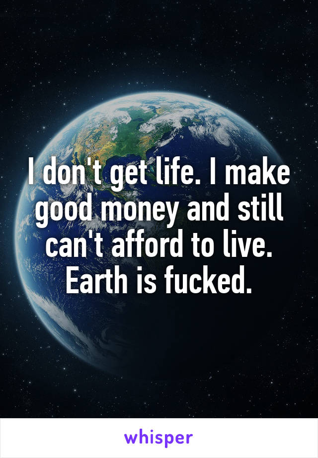 I don't get life. I make good money and still can't afford to live. Earth is fucked.