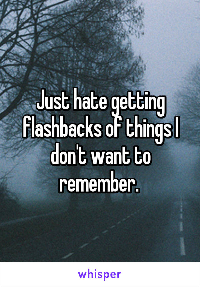 Just hate getting flashbacks of things I don't want to remember. 